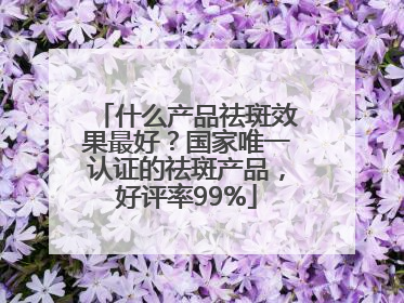 什么产品祛斑效果最好？国家唯一认证的祛斑产品，好评率99%