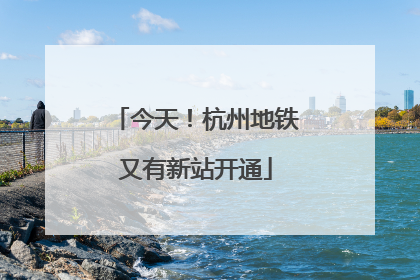 今天！杭州地铁又有新站开通