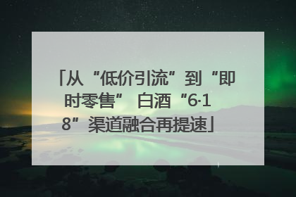 从“低价引流”到“即时零售” 白酒“6·18”渠道融合再提速