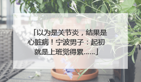 以为是关节炎，结果是心脏病！宁波男子：起初就是上班觉得累……