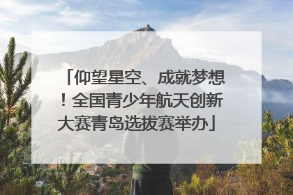 仰望星空、成就梦想！全国青少年航天创新大赛青岛选拔赛举办