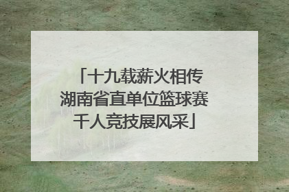 十九载薪火相传 湖南省直单位篮球赛千人竞技展风采