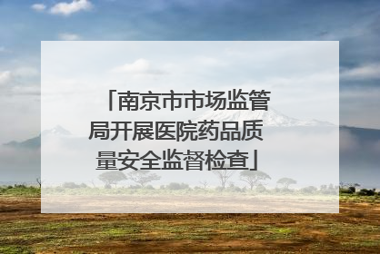 南京市市场监管局开展医院药品质量安全监督检查