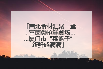 南北食材汇聚一堂，富菌类抢鲜登场……厦门市“菜篮子”新鲜感满满