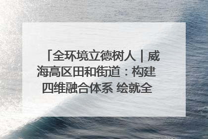 全环境立德树人｜威海高区田和街道：构建四维融合体系 绘就全环境立德树人新画卷