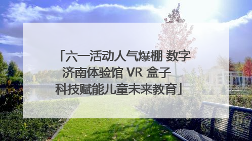 六一活动人气爆棚 数字济南体验馆 VR 盒子 科技赋能儿童未来教育
