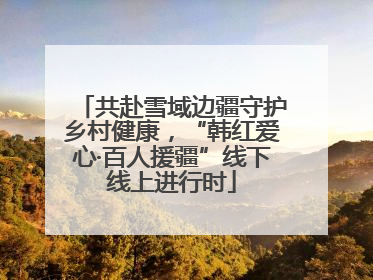 共赴雪域边疆守护乡村健康，“韩红爱心·百人援疆”线下线上进行时
