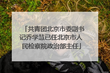 共青团北京市委副书记乔学慧已任北京市人民检察院政治部主任