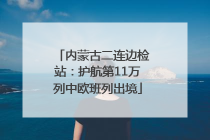 内蒙古二连边检站：护航第11万列中欧班列出境