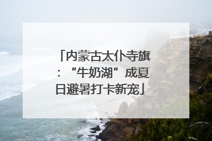 内蒙古太仆寺旗：“牛奶湖”成夏日避暑打卡新宠