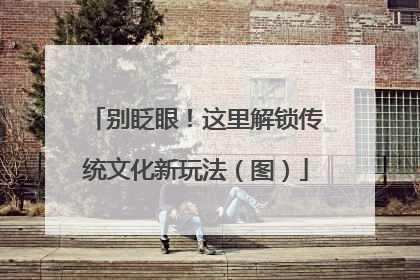 别眨眼！这里解锁传统文化新玩法（图）