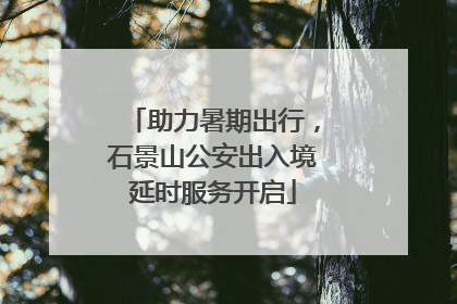 助力暑期出行，石景山公安出入境延时服务开启