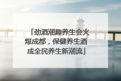 劲酒潮趣养生会火爆成都，保健养生酒成全民养生新潮流