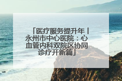 医疗服务提升年丨永州市中心医院：心血管内科双院区协同诊疗开新篇