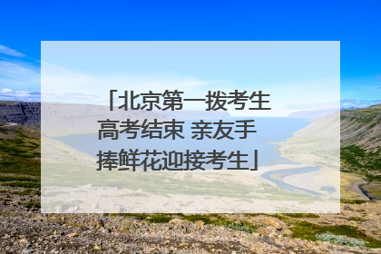 北京第一拨考生高考结束 亲友手捧鲜花迎接考生