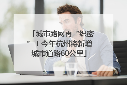 城市路网再“织密”！今年杭州将新增城市道路60公里