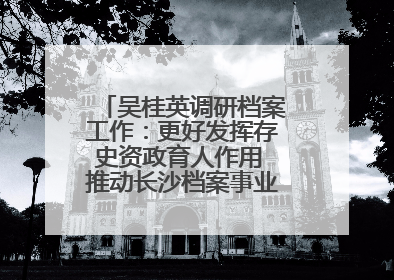 吴桂英调研档案工作：更好发挥存史资政育人作用 推动长沙档案事业高质量发展