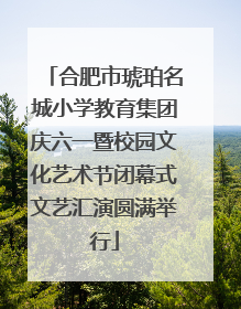 合肥市琥珀名城小学教育集团庆六一暨校园文化艺术节闭幕式文艺汇演圆满举行