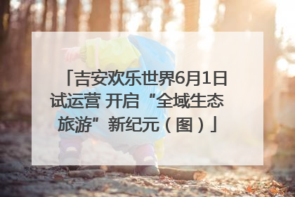 吉安欢乐世界6月1日试运营 开启“全域生态旅游”新纪元（图）