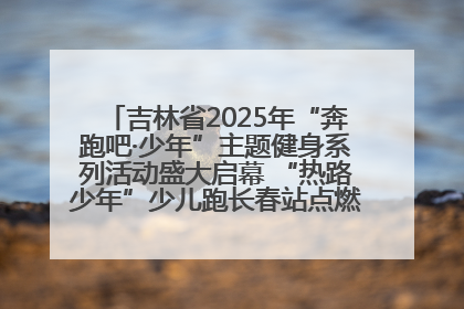 吉林省2025年“奔跑吧·少年”主题健身系列活动盛大启幕 “热路少年”少儿跑长春站点燃少年运动热情