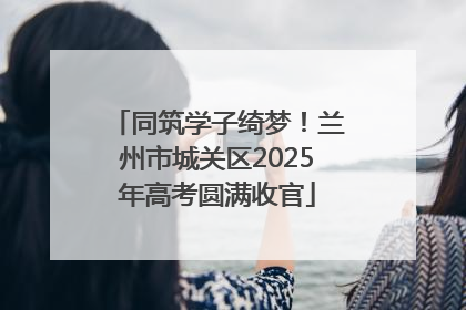 同筑学子绮梦！兰州市城关区2025年高考圆满收官