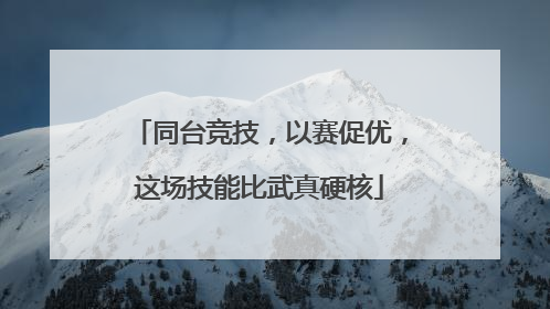 同台竞技，以赛促优，这场技能比武真硬核