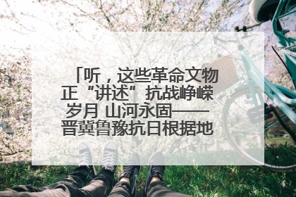 听，这些革命文物正“讲述”抗战峥嵘岁月 山河永固——晋冀鲁豫抗日根据地革命文物展开展