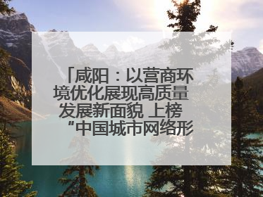 咸阳：以营商环境优化展现高质量发展新面貌 上榜“中国城市网络形象指数”报告