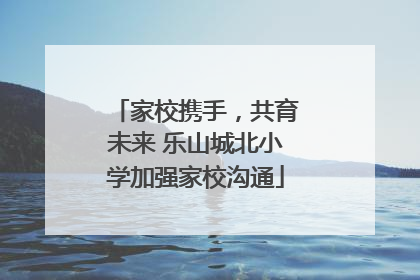 家校携手，共育未来 乐山城北小学加强家校沟通