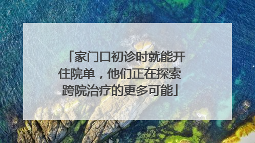 家门口初诊时就能开住院单，他们正在探索跨院治疗的更多可能