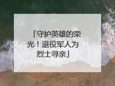 守护英雄的荣光！退役军人为烈士寻亲