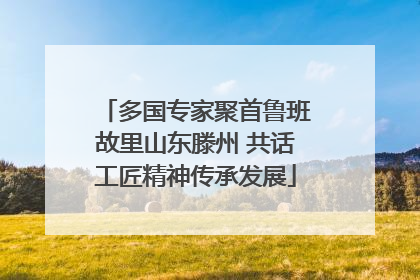 多国专家聚首鲁班故里山东滕州 共话工匠精神传承发展