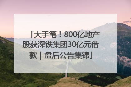 大手笔！800亿地产股获深铁集团30亿元借款｜盘后公告集锦