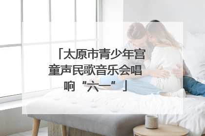 太原市青少年宫童声民歌音乐会唱响“六一”