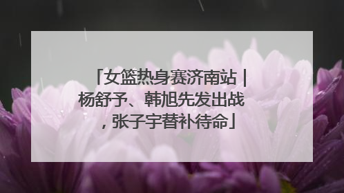 女篮热身赛济南站｜杨舒予、韩旭先发出战，张子宇替补待命