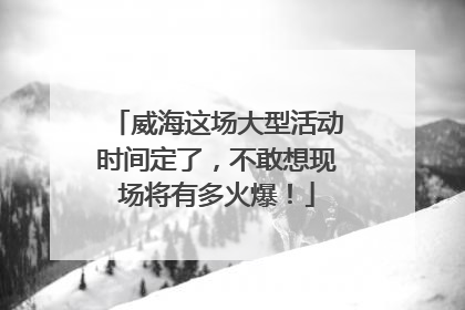 威海这场大型活动时间定了，不敢想现场将有多火爆！