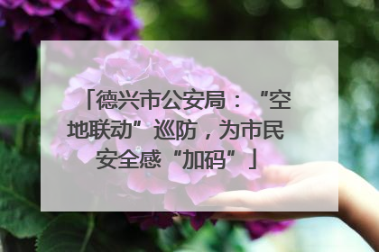 德兴市公安局：“空地联动”巡防，为市民安全感“加码”