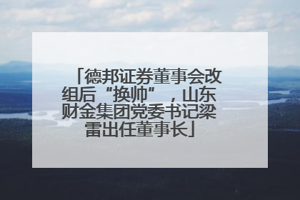 德邦证券董事会改组后“换帅”，山东财金集团党委书记梁雷出任董事长