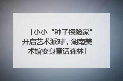 小小“种子探险家”开启艺术派对，湖南美术馆变身童话森林