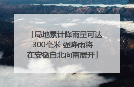 局地累计降雨量可达300毫米 强降雨将在安徽自北向南展开