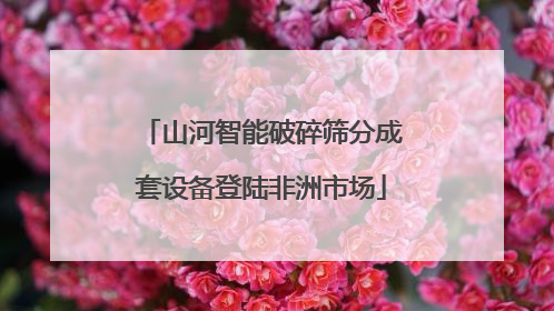 山河智能破碎筛分成套设备登陆非洲市场