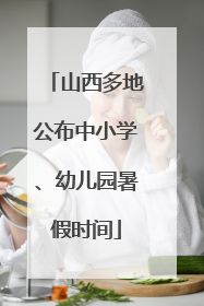 山西多地公布中小学、幼儿园暑假时间