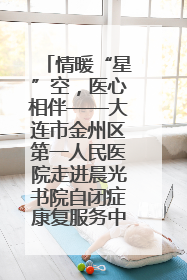 情暖“星”空，医心相伴——大连市金州区第一人民医院走进晨光书院自闭症康复服务中心