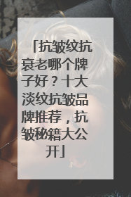 抗皱纹抗衰老哪个牌子好？十大淡纹抗皱品牌推荐，抗皱秘籍大公开