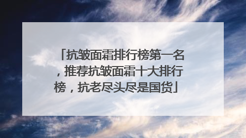 抗皱面霜排行榜第一名，推荐抗皱面霜十大排行榜，抗老尽头尽是国货