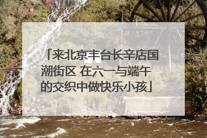 来北京丰台长辛店国潮街区 在六一与端午的交织中做快乐小孩