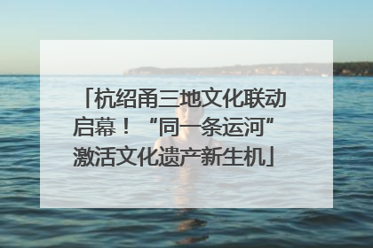 杭绍甬三地文化联动启幕！“同一条运河”激活文化遗产新生机