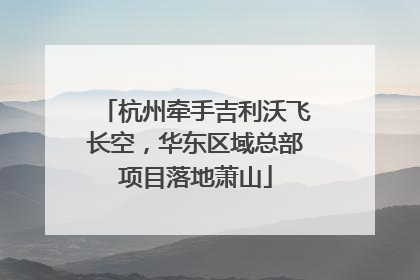 杭州牵手吉利沃飞长空，华东区域总部项目落地萧山