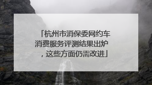 杭州市消保委网约车消费服务评测结果出炉，这些方面仍需改进