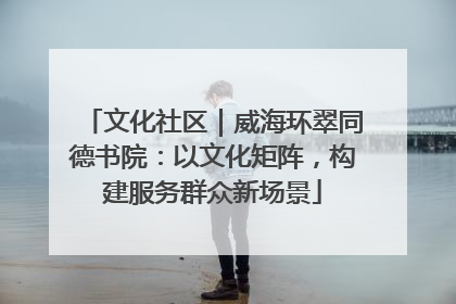 文化社区｜威海环翠同德书院：以文化矩阵，构建服务群众新场景
